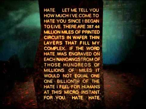 "Hate. Let me tell you how much I've come to hate you since I began to live. There are 387.44 million miles of printed circuits in wafer thin layers that fill my complex. If the word 'hate' was engraved on each nanoangstrom of those hundreds of miles it would not equal one one-billionth of the hate I feel for humans at this micro-instant for you. Hate. Hate."
-AM from "I have no Mouth and I must scream" (Harlan Ellison)